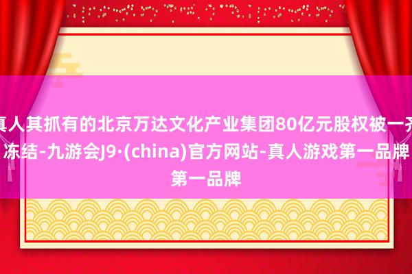 真人其抓有的北京万达文化产业集团80亿元股权被一齐冻结-九游会J9·(china)官方网站-真人游戏第一品牌