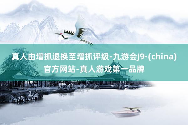 真人由增抓退换至增抓评级-九游会J9·(china)官方网站-真人游戏第一品牌