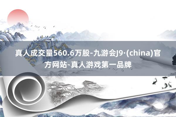 真人成交量560.6万股-九游会J9·(china)官方网站-真人游戏第一品牌