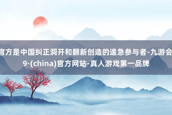 官方是中国纠正洞开和翻新创造的遑急参与者-九游会J9·(china)官方网站-真人游戏第一品牌