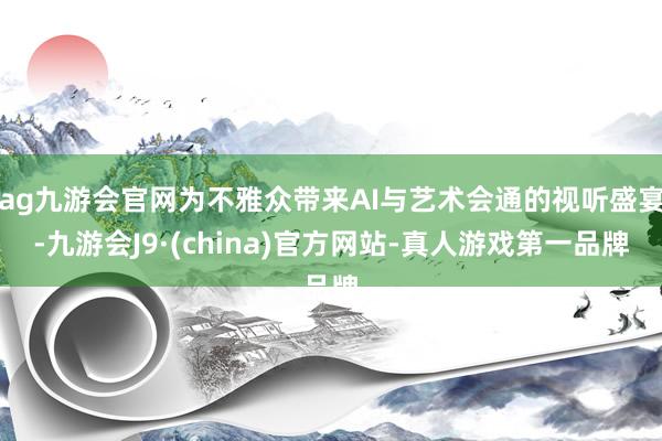 ag九游会官网为不雅众带来AI与艺术会通的视听盛宴-九游会J9·(china)官方网站-真人游戏第一品牌