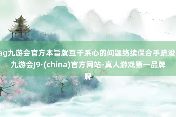 ag九游会官方本旨就互干系心的问题络续保合手疏浚-九游会J9·(china)官方网站-真人游戏第一品牌