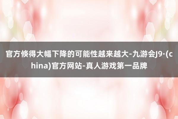 官方倏得大幅下降的可能性越来越大-九游会J9·(china)官方网站-真人游戏第一品牌
