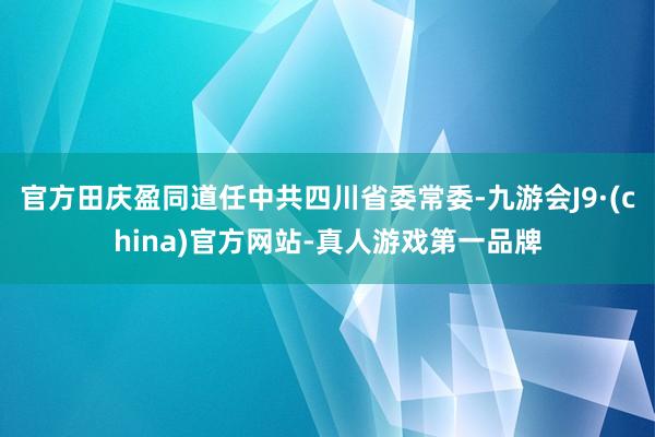 官方田庆盈同道任中共四川省委常委-九游会J9·(china)官方网站-真人游戏第一品牌
