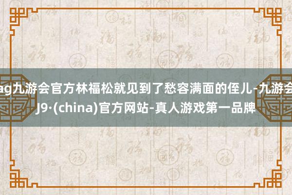 ag九游会官方林福松就见到了愁容满面的侄儿-九游会J9·(china)官方网站-真人游戏第一品牌