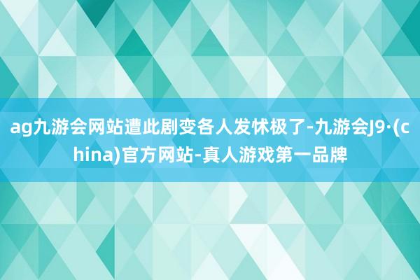 ag九游会网站遭此剧变各人发怵极了-九游会J9·(china)官方网站-真人游戏第一品牌