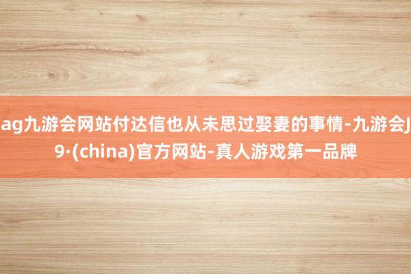 ag九游会网站付达信也从未思过娶妻的事情-九游会J9·(china)官方网站-真人游戏第一品牌
