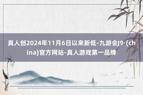 真人创2024年11月6日以来新低-九游会J9·(china)官方网站-真人游戏第一品牌