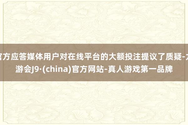 官方应答媒体用户对在线平台的大额投注提议了质疑-九游会J9·(china)官方网站-真人游戏第一品牌