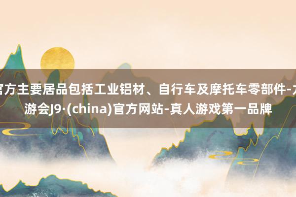 官方主要居品包括工业铝材、自行车及摩托车零部件-九游会J9·(china)官方网站-真人游戏第一品牌