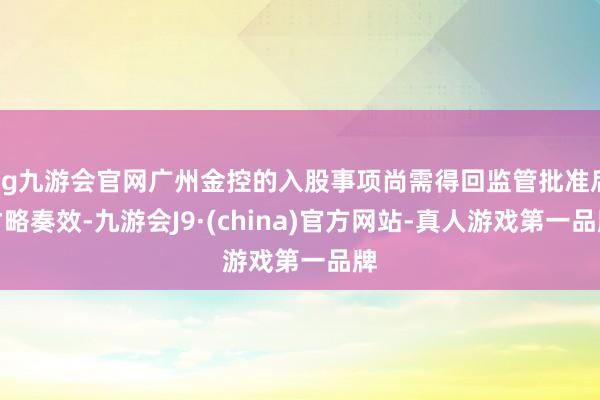ag九游会官网广州金控的入股事项尚需得回监管批准后才略奏效-九游会J9·(china)官方网站-真人游戏第一品牌