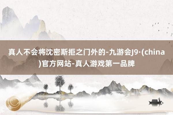真人不会将沈密斯拒之门外的-九游会J9·(china)官方网站-真人游戏第一品牌