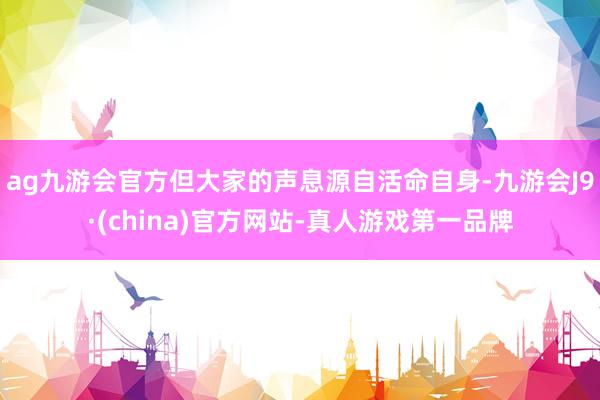 ag九游会官方但大家的声息源自活命自身-九游会J9·(china)官方网站-真人游戏第一品牌