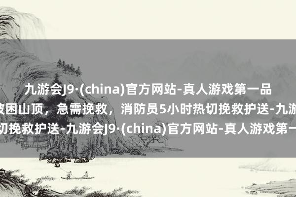九游会J9·(china)官方网站-真人游戏第一品牌邹平：5名旅客赏景被困山顶，急需挽救，消防员5小时热切挽救护送-九游会J9·(china)官方网站-真人游戏第一品牌