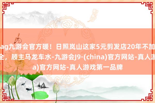 ag九游会官方暖！日照岚山这家5元剪发店20年不加价，干事周全，顾主马龙车水-九游会J9·(china)官方网站-真人游戏第一品牌
