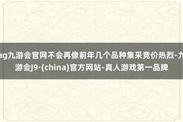 ag九游会官网不会再像前年几个品种集采竞价热烈-九游会J9·(china)官方网站-真人游戏第一品牌