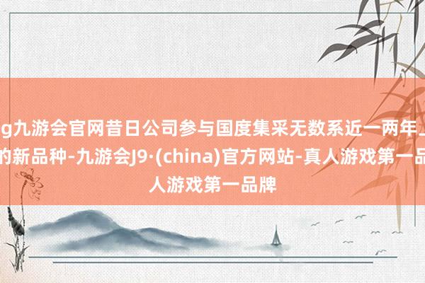 ag九游会官网昔日公司参与国度集采无数系近一两年上市的新品种-九游会J9·(china)官方网站-真人游戏第一品牌