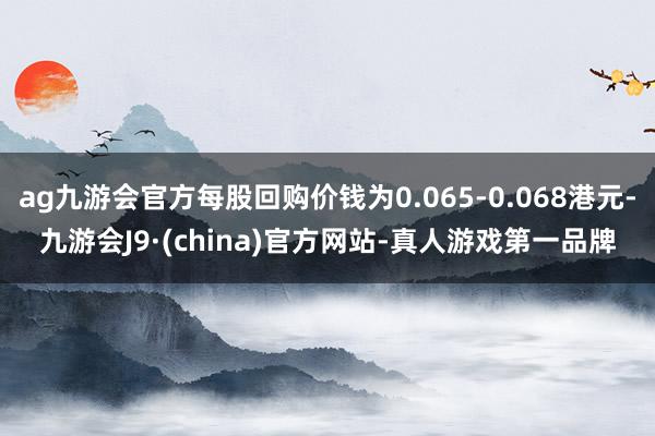 ag九游会官方每股回购价钱为0.065-0.068港元-九游会J9·(china)官方网站-真人游戏第一品牌