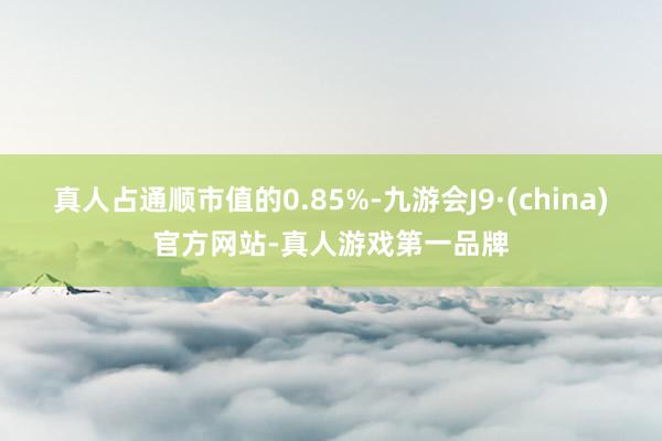 真人占通顺市值的0.85%-九游会J9·(china)官方网站-真人游戏第一品牌