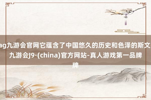 ag九游会官网它蕴含了中国悠久的历史和色泽的斯文-九游会J9·(china)官方网站-真人游戏第一品牌