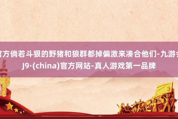 官方倘若斗狠的野猪和狼群都掉偏激来凑合他们-九游会J9·(china)官方网站-真人游戏第一品牌