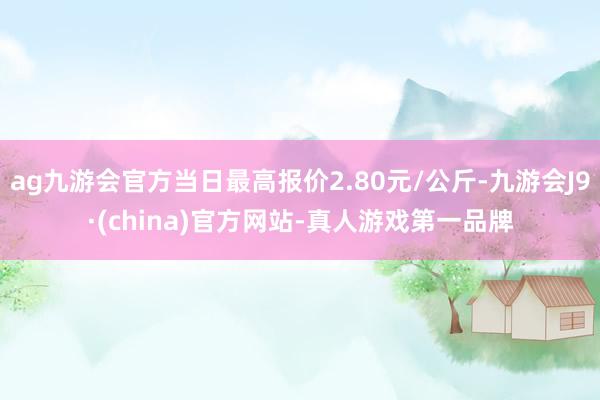 ag九游会官方当日最高报价2.80元/公斤-九游会J9·(china)官方网站-真人游戏第一品牌