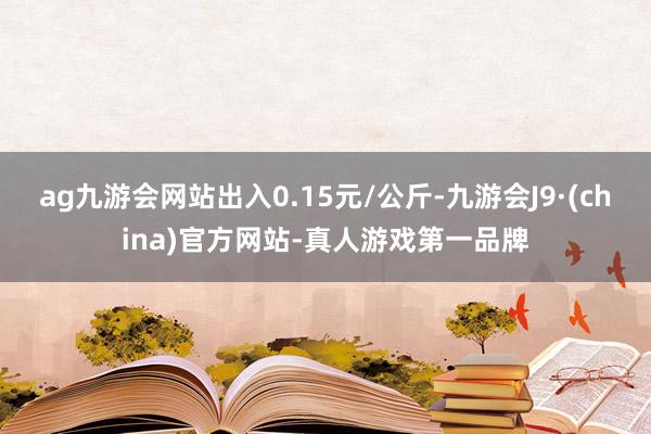 ag九游会网站出入0.15元/公斤-九游会J9·(china)官方网站-真人游戏第一品牌