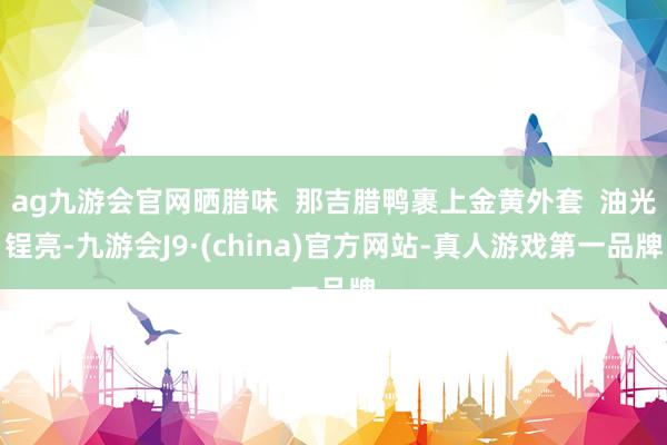 ag九游会官网晒腊味  那吉腊鸭裹上金黄外套  油光锃亮-九游会J9·(china)官方网站-真人游戏第一品牌