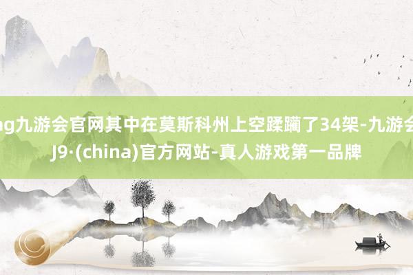 ag九游会官网其中在莫斯科州上空蹂躏了34架-九游会J9·(china)官方网站-真人游戏第一品牌