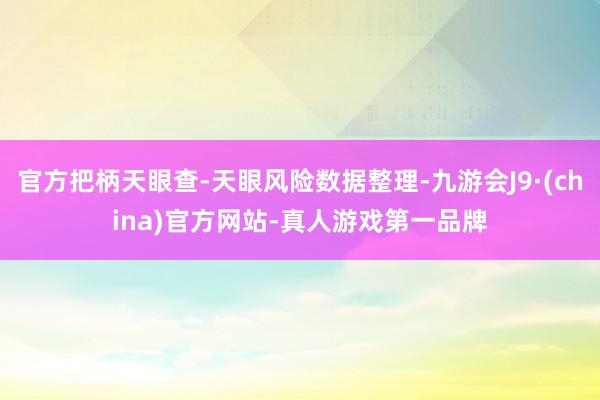 官方把柄天眼查-天眼风险数据整理-九游会J9·(china)官方网站-真人游戏第一品牌