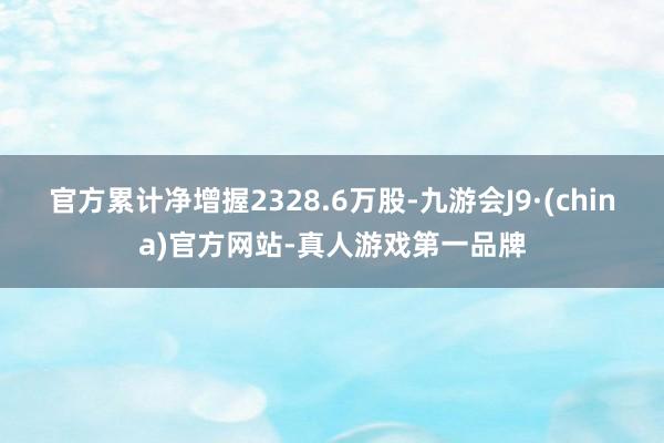 官方累计净增握2328.6万股-九游会J9·(china)官方网站-真人游戏第一品牌