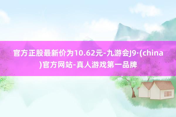 官方正股最新价为10.62元-九游会J9·(china)官方网站-真人游戏第一品牌