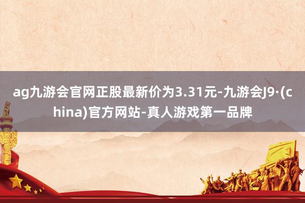 ag九游会官网正股最新价为3.31元-九游会J9·(china)官方网站-真人游戏第一品牌