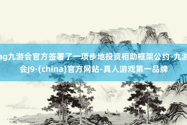 ag九游会官方签署了一项步地投资相助框架公约-九游会J9·(china)官方网站-真人游戏第一品牌