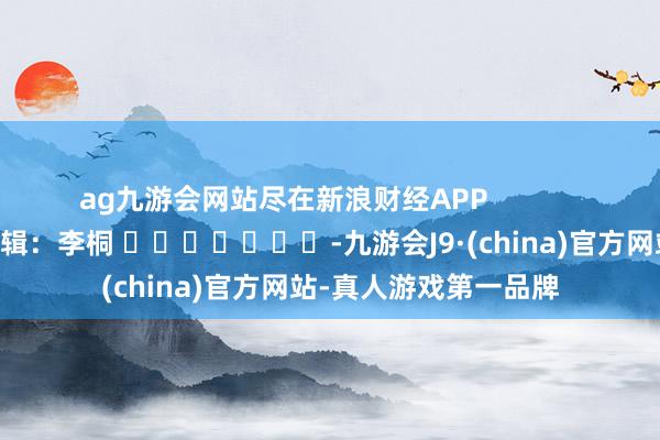 ag九游会网站尽在新浪财经APP            						包袱剪辑：李桐 							-九游会J9·(china)官方网站-真人游戏第一品牌