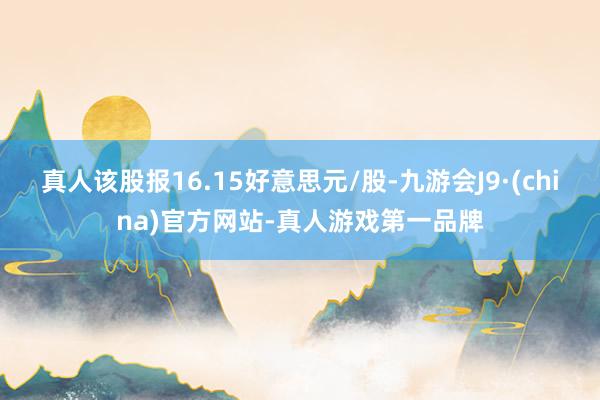 真人该股报16.15好意思元/股-九游会J9·(china)官方网站-真人游戏第一品牌