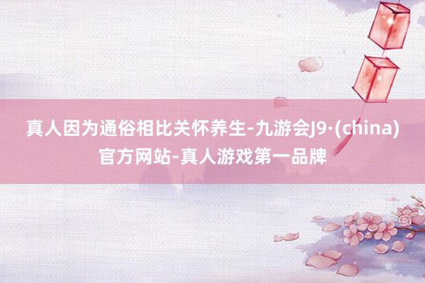 真人因为通俗相比关怀养生-九游会J9·(china)官方网站-真人游戏第一品牌